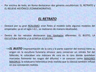  Por encima de todo, en Roma destacaron dos géneros escultóricos: EL RETRATO y
EL RELIEVE HISTÓRICO /CONMEMORATIVO.
EL RETRATO
 Destacó por su gran REALISMO: eran fieles al modelo (sólo algunos modelos del
emperador, ya en el siglo I d.C., se realizaron de manera idealizada).
 Dentro de los retratos destacaron tres tipologías diferentes: EL BUSTO, LA
ESCULTURA EXENTA y LA ESTATUA ECUESTRE.
EL BUSTO (representación de la cara y la parte superior del tronco) tiene su
origen en la escultura funeraria etrusca: para conservar un retrato fiel del
fallecido, le colocaban una máscara de cera en la cara donde quedaban
marcadas fielmente los rasgos del difunto) = se conocen como IMAGINES
MAIORUS; la estatuaria helenística (más realista que la clásica) también influyó
en esa concepción realista.
 