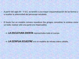  A partir del siglo IIII – V d.C. se tendió a una mayor esquematización de las formas y
a resaltar la solemnidad del personaje retratado.
 El busto fue un modelo romano novedoso (los griegos concebían la estatua como
un todo; realizar sólo una parte era impensable).
 LA ESCULTURA EXENTA representaba todo el cuerpo.
 LA ESTATUA ECUESTRE era un modelo de retrato sobre caballo.
 