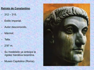 Retrato de Constantino.
 312 – 315.
 Estilo imperial.
 Autor desconocido.
 Mármol.
 Talla.
 2’97 m.
 Su modelado ya anticipa la
rigidez hierática bizantina.
 Museo Capitolino (Roma).
 