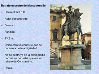 Retrato ecuestre de Marco Aurelio.
 Hacia el 173 d.C.
 Autor desconocido.
 Bronce.
 Fundido.
 2’42 m.
 Única estatua ecuestre que se
conserva de la antigüedad.
 No se destruyó en la edad media
porque se pensaba que era un
retrato de Constantino.
 Roma.
 