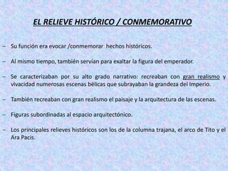 EL RELIEVE HISTÓRICO / CONMEMORATIVO
 Su función era evocar /conmemorar hechos históricos.
 Al mismo tiempo, también servían para exaltar la figura del emperador.
 Se caracterizaban por su alto grado narrativo: recreaban con gran realismo y
vivacidad numerosas escenas bélicas que subrayaban la grandeza del Imperio.
 También recreaban con gran realismo el paisaje y la arquitectura de las escenas.
 Figuras subordinadas al espacio arquitectónico.
 Los principales relieves históricos son los de la columna trajana, el arco de Tito y el
Ara Pacis.
 