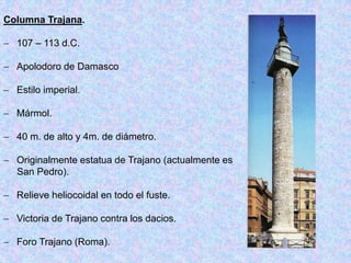 Columna Trajana.
 107 – 113 d.C.
 Apolodoro de Damasco
 Estilo imperial.
 Mármol.
 40 m. de alto y 4m. de diámetro.
 Originalmente estatua de Trajano (actualmente es
San Pedro).
 Relieve heliocoidal en todo el fuste.
 Victoria de Trajano contra los dacios.
 Foro Trajano (Roma).
 