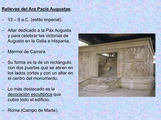 Relieves del Ara Pacis Augustae.
 13 – 9 a.C. (estilo imperial).
 Altar dedicado a la Pax Augusta
y para celebrar las victorias de
Augusto en la Galia e Hispania.
 Mármol de Carrara.
 Su forma es la de un rectángulo,
con dos puertas que se abren en
los lados cortos y con un altar en
el centro del monumento.
 Lo más destacado es la
decoración escultórica que
cubre todo el edificio.
 Roma (Campo de Marte).
 
