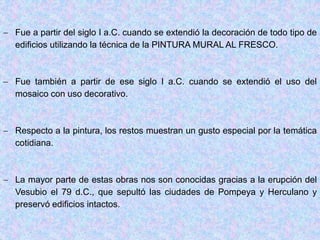  Fue a partir del siglo I a.C. cuando se extendió la decoración de todo tipo de
edificios utilizando la técnica de la PINTURA MURAL AL FRESCO.
 Fue también a partir de ese siglo I a.C. cuando se extendió el uso del
mosaico con uso decorativo.
 Respecto a la pintura, los restos muestran un gusto especial por la temática
cotidiana.
 La mayor parte de estas obras nos son conocidas gracias a la erupción del
Vesubio el 79 d.C., que sepultó las ciudades de Pompeya y Herculano y
preservó edificios intactos.
 