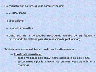  En conjunto, son pinturas que se caracterizan por:
su REALISMO.
el detallismo.
 la riqueza cromática.
cierto uso de la perspectiva (reduciendo tamaño de las figuras y
difuminando los detalles para dar sensación de profundidad).
 Tradicionalmente se establecen cuatro estilos diferenciados:
 El estilo de incrustación
 desde mediados siglo II a.C. hasta comienzos del siglo I a.C.
 se caracteriza por la imitación de grandes losas de mármol o
columnas.
 