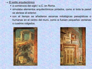  El estilo arquitectónico
 a comienzos del siglo I a.C. en Roma.
 simulaba elementos arquitectónicos pintados, como si toda la pared
se abriese al exterior.
 con el tiempo se añadieron escenas mitológicas paisajísticas o
humanas en el centro del muro, como si fuesen pequeñas ventanas
o cuadros colgados.
 