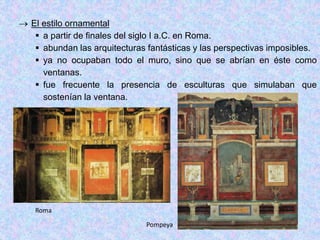  El estilo ornamental
 a partir de finales del siglo I a.C. en Roma.
 abundan las arquitecturas fantásticas y las perspectivas imposibles.
 ya no ocupaban todo el muro, sino que se abrían en éste como
ventanas.
 fue frecuente la presencia de esculturas que simulaban que
sostenían la ventana.
Roma
Pompeya
 