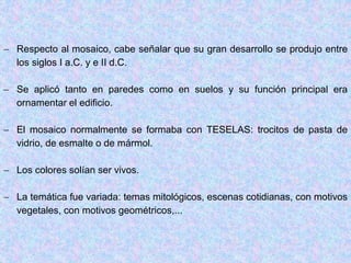  Respecto al mosaico, cabe señalar que su gran desarrollo se produjo entre
los siglos I a.C. y e II d.C.
 Se aplicó tanto en paredes como en suelos y su función principal era
ornamentar el edificio.
 El mosaico normalmente se formaba con TESELAS: trocitos de pasta de
vidrio, de esmalte o de mármol.
 Los colores solían ser vivos.
 La temática fue variada: temas mitológicos, escenas cotidianas, con motivos
vegetales, con motivos geométricos,...
 