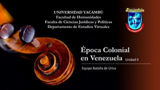 UNIVERSIDAD YACAMBÚ
Facultad de Humanidades
Faculta de Ciencias Jurídicas y Políticas
Departamento de Estudios Virtuales

Época Colonial
en Venezuela Unidad II
Equipo Batalla de Úrica

 