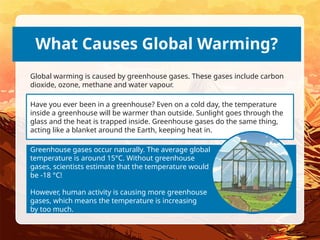 Have you ever been in a greenhouse? Even on a cold day, the temperature
inside a greenhouse will be warmer than outside. Sunlight goes through the
glass and the heat is trapped inside. Greenhouse gases do the same thing,
acting like a blanket around the Earth, keeping heat in.
Greenhouse gases occur naturally. The average global
temperature is around 15°C. Without greenhouse
gases, scientists estimate that the temperature would
be -18 °C!
However, human activity is causing more greenhouse
gases, which means the temperature is increasing
by too much.
What Causes Global Warming?
Global warming is caused by greenhouse gases. These gases include carbon
dioxide, ozone, methane and water vapour.
 