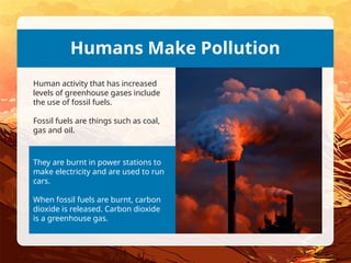 They are burnt in power stations to
make electricity and are used to run
cars.
When fossil fuels are burnt, carbon
dioxide is released. Carbon dioxide
is a greenhouse gas.
Humans Make Pollution
Human activity that has increased
levels of greenhouse gases include
the use of fossil fuels.
Fossil fuels are things such as coal,
gas and oil.
 