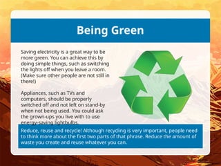 Reduce, reuse and recycle! Although recycling is very important, people need
to think more about the first two parts of that phrase. Reduce the amount of
waste you create and reuse whatever you can.
Being Green
Saving electricity is a great way to be
more green. You can achieve this by
doing simple things, such as switching
the lights off when you leave a room.
(Make sure other people are not still in
there!)
Appliances, such as TVs and
computers, should be properly
switched off and not left on stand-by
when not being used. You could ask
the grown-ups you live with to use
energy-saving lightbulbs.
 