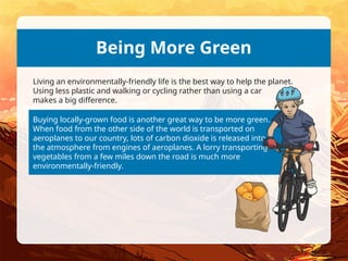 Buying locally-grown food is another great way to be more green.
When food from the other side of the world is transported on
aeroplanes to our country, lots of carbon dioxide is released into
the atmosphere from engines of aeroplanes. A lorry transporting
vegetables from a few miles down the road is much more
environmentally-friendly.
Being More Green
Living an environmentally-friendly life is the best way to help the planet.
Using less plastic and walking or cycling rather than using a car
makes a big difference.
 