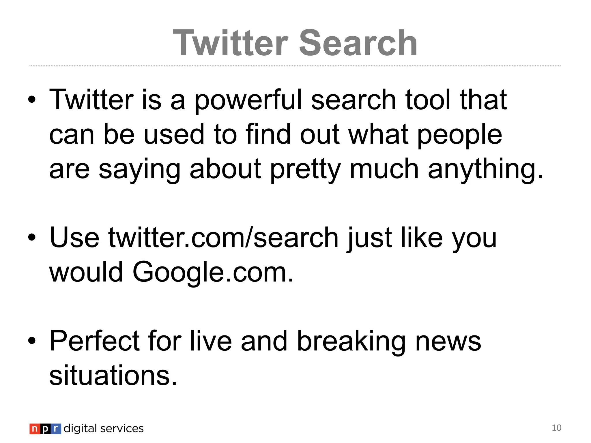 10
Twitter Search
• Twitter is a powerful search tool that
can be used to find out what people
are saying about pretty much anything.
• Use twitter.com/search just like you
would Google.com.
• Perfect for live and breaking news
situations.
 