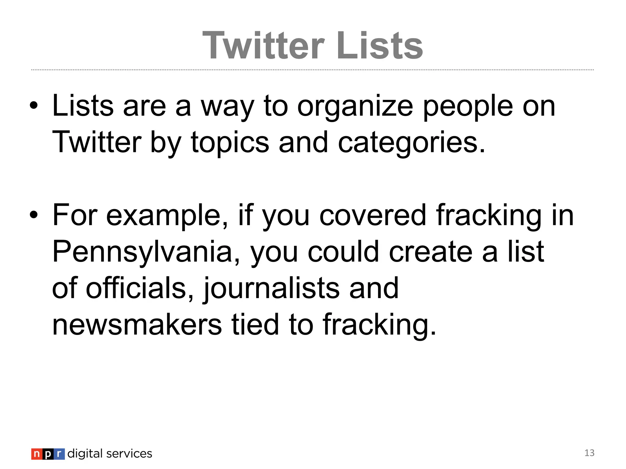 13
Twitter Lists
• Lists are a way to organize people on
Twitter by topics and categories.
• For example, if you covered fracking in
Pennsylvania, you could create a list
of officials, journalists and
newsmakers tied to fracking.
 