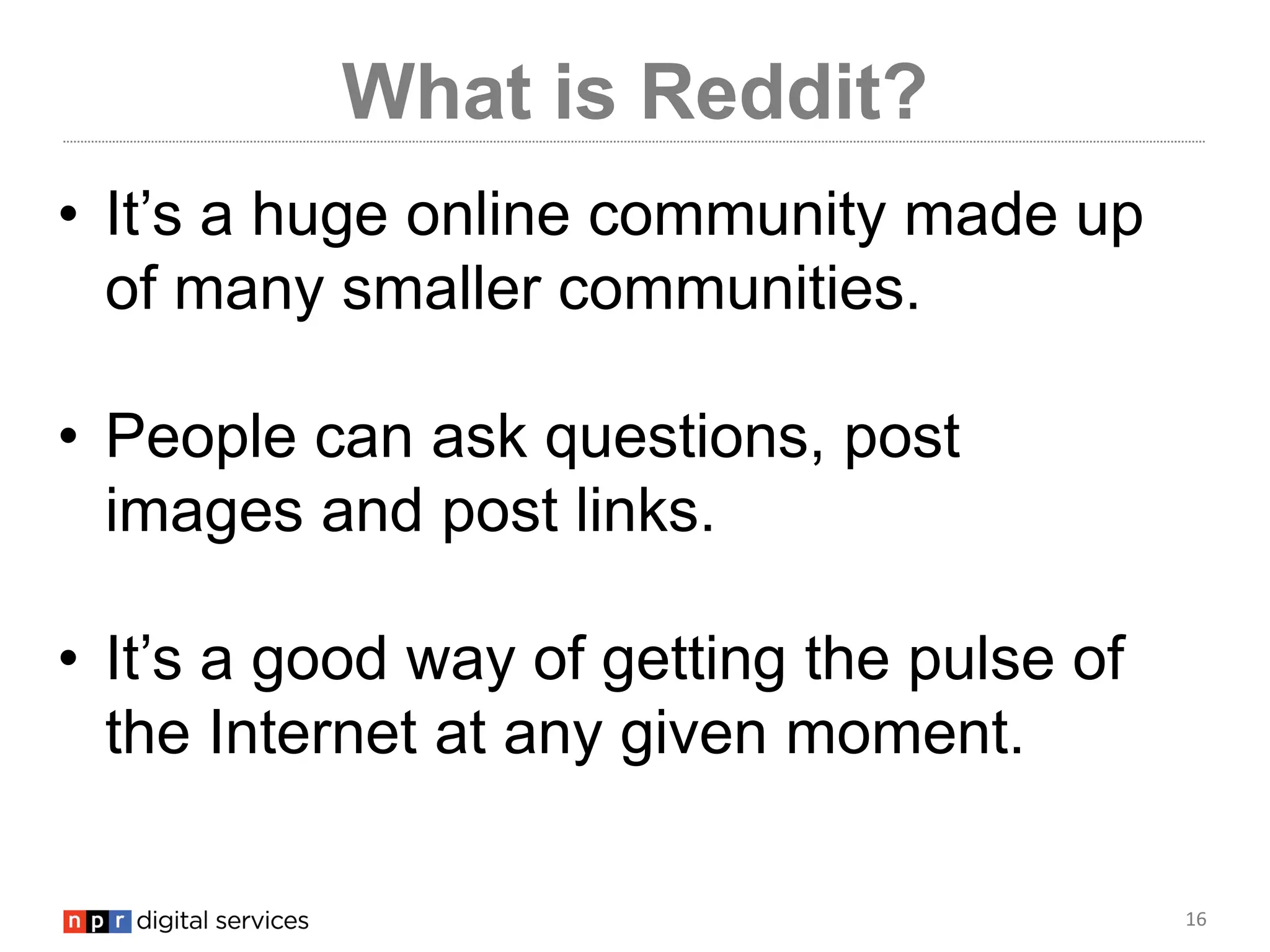 16
What is Reddit?
• It’s a huge online community made up
of many smaller communities.
• People can ask questions, post
images and post links.
• It’s a good way of getting the pulse of
the Internet at any given moment.
 
