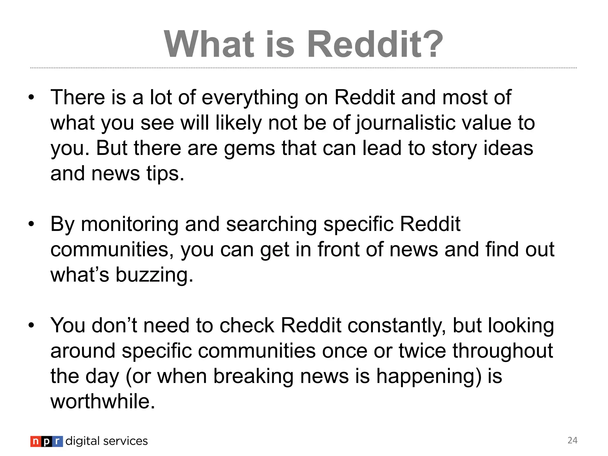 24
What is Reddit?
• There is a lot of everything on Reddit and most of
what you see will likely not be of journalistic value to
you. But there are gems that can lead to story ideas
and news tips.
• By monitoring and searching specific Reddit
communities, you can get in front of news and find out
what’s buzzing.
• You don’t need to check Reddit constantly, but looking
around specific communities once or twice throughout
the day (or when breaking news is happening) is
worthwhile.
 
