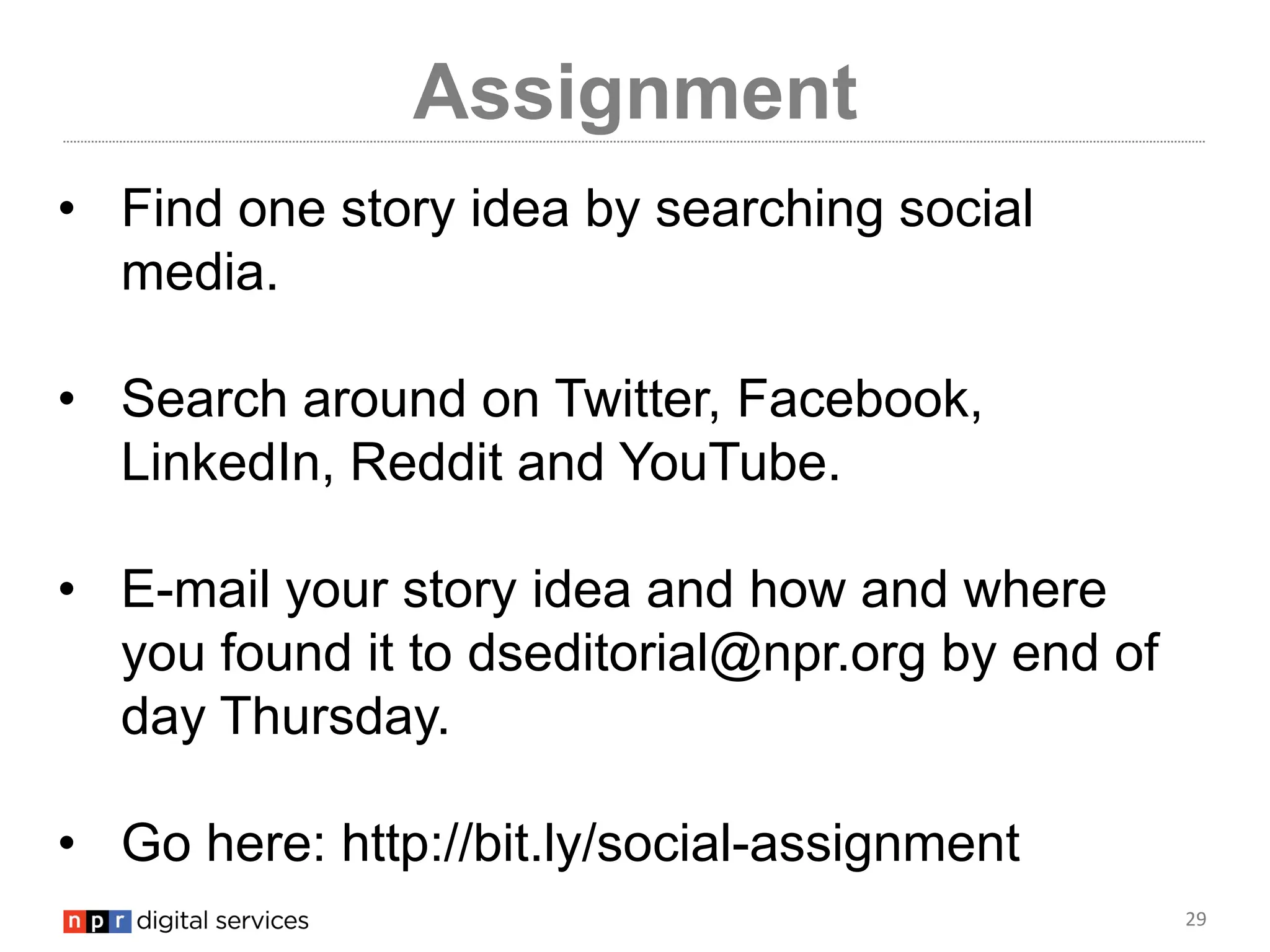 29
Assignment
• Find one story idea by searching social
media.
• Search around on Twitter, Facebook,
LinkedIn, Reddit and YouTube.
• E-mail your story idea and how and where
you found it to dseditorial@npr.org by end of
day Thursday.
• Go here: http://bit.ly/social-assignment
 