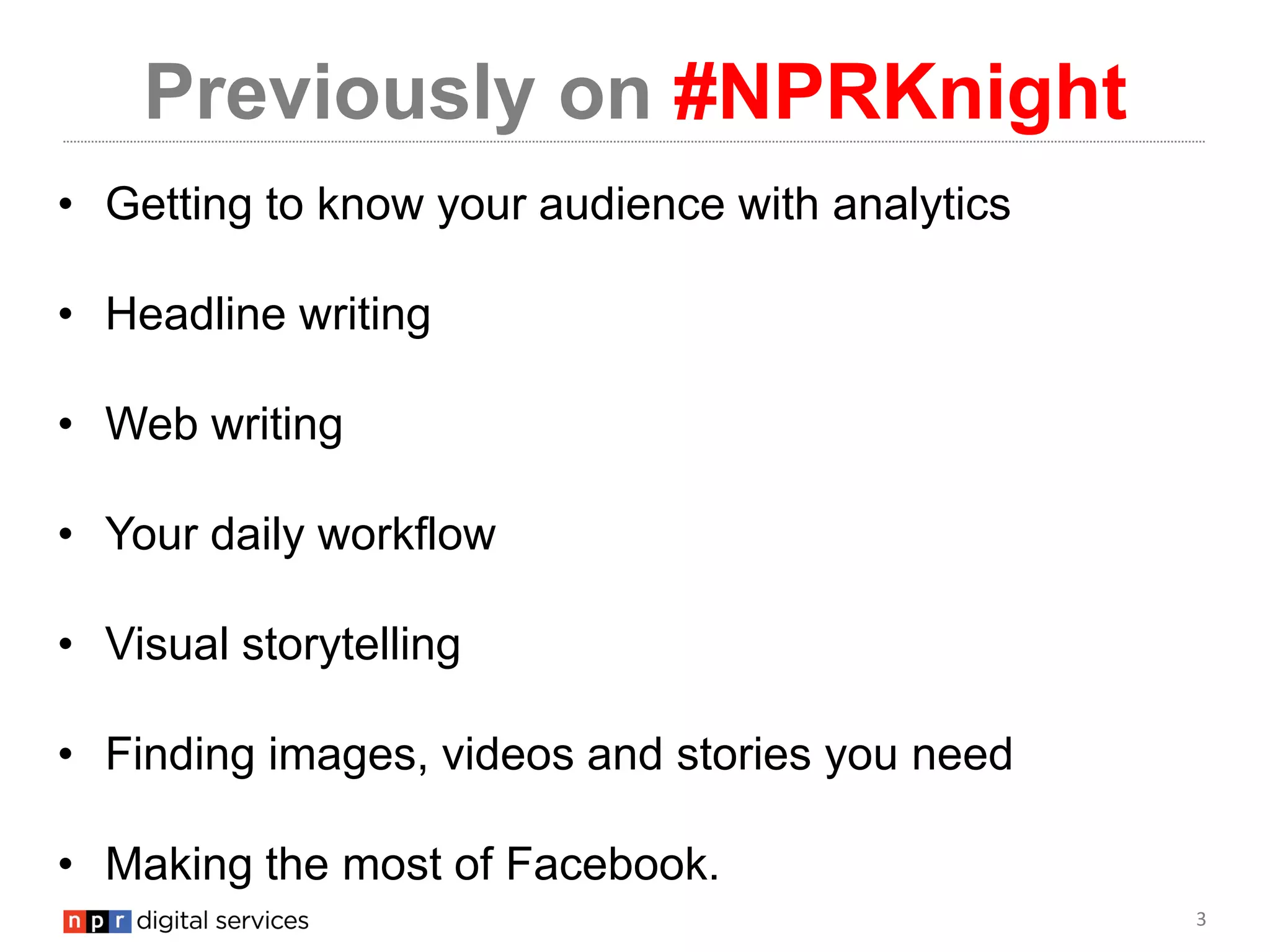 3
Previously on #NPRKnight
• Getting to know your audience with analytics
• Headline writing
• Web writing
• Your daily workflow
• Visual storytelling
• Finding images, videos and stories you need
• Making the most of Facebook.
 