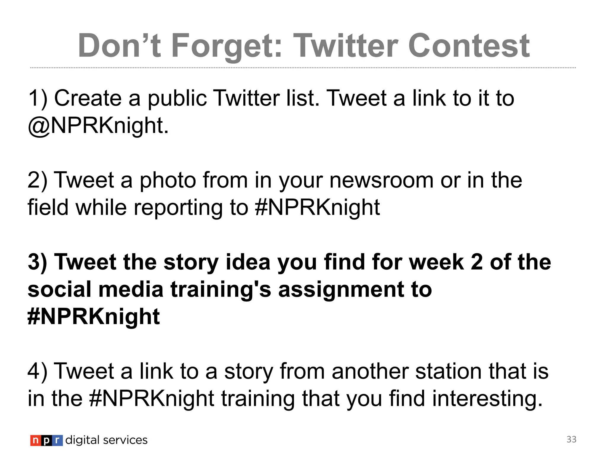 33
Don’t Forget: Twitter Contest
1) Create a public Twitter list. Tweet a link to it to
@NPRKnight.
2) Tweet a photo from in your newsroom or in the
field while reporting to #NPRKnight
3) Tweet the story idea you find for week 2 of the
social media training's assignment to
#NPRKnight
4) Tweet a link to a story from another station that is
in the #NPRKnight training that you find interesting.
 
