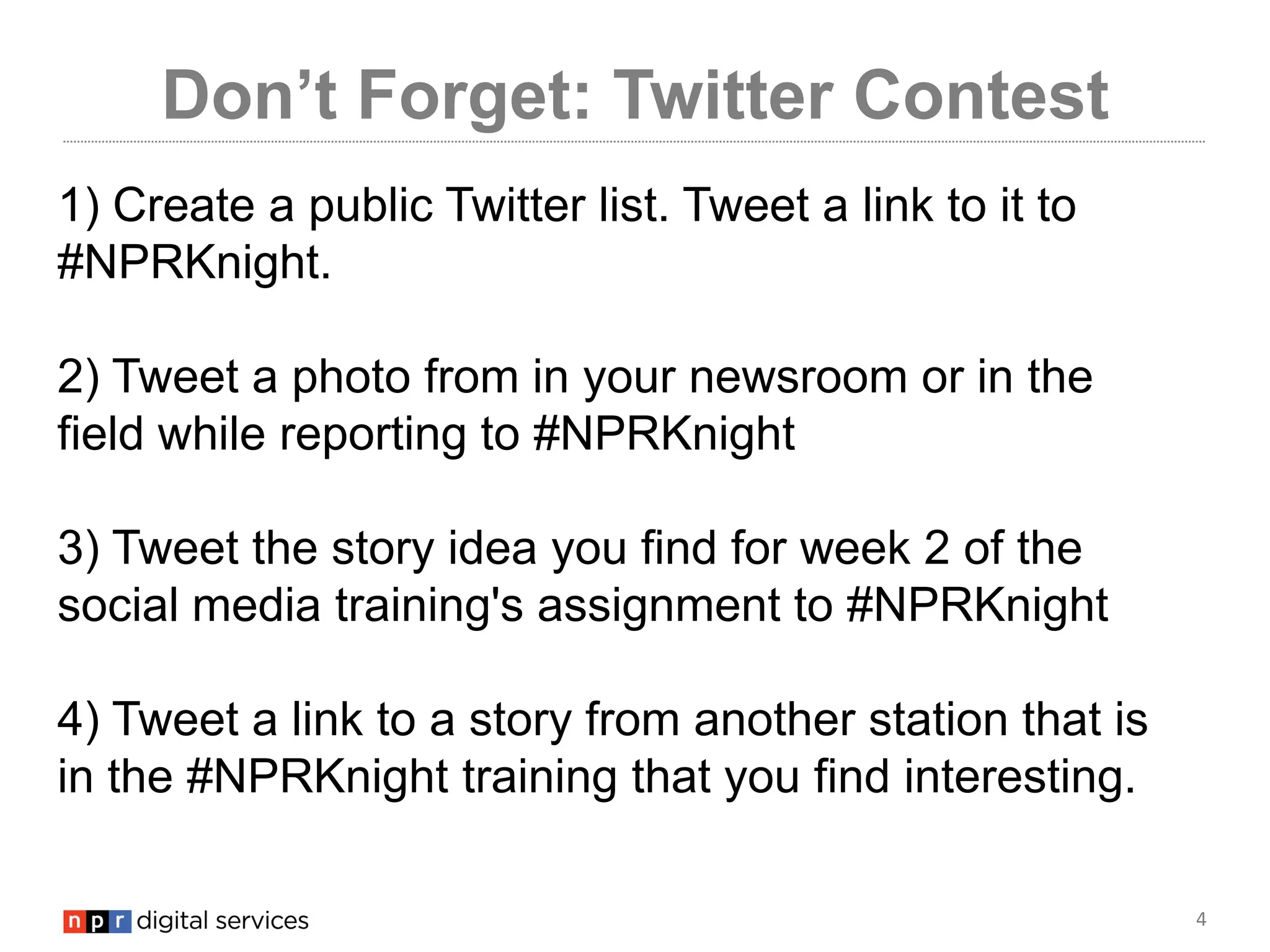 4
Don’t Forget: Twitter Contest
1) Create a public Twitter list. Tweet a link to it to
#NPRKnight.
2) Tweet a photo from in your newsroom or in the
field while reporting to #NPRKnight
3) Tweet the story idea you find for week 2 of the
social media training's assignment to #NPRKnight
4) Tweet a link to a story from another station that is
in the #NPRKnight training that you find interesting.
 