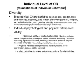 Individual Level of OB
(foundations of Individual Behaviour)

Diversity
•

Biographical Characteristics such as age, gender, race
and ethnicity, disability, and length of service (tenure), religion,
sexual orientation, and gender identity. But most research shows fairly
minimal effects of biographical characteristics on job performance.

•
–

Individual psychological and physical differences:
Ability:
- Cognitive ability or Intellectual abilities (Number aptitude,
Verbal comprehension, Perceptual speed, Inductive reasoning, Deductive
reasoning, Spatial visualization, Memory). Intellectual ability usually are
measured by IQ tests -Wonderlic Cognitive Ability Test and many others.

- Physical Abilities (strength factors, flexibility factors, body
coordination, balance ability, stamina).

It is also possible to make accommodations for disabilities .

 