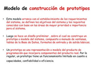 Modelo de construcción de prototipos
• Este modelo arranca con el establecimiento de los requerimientos
del sistema, se definen los objetivos del sistema y los requisitos
conocidos con base en las áreas de mayor prioridad e importancia
para el sistema.
• Luego se hace un diseño preliminar , sobre el cual se construye un
prototipo o modelo del sistema, compuesto a menudo de ventanas,
tablas de la Base de Datos, formatos de entrada y de salida básicos.
• Un prototipo es una representación o modelo del producto de
programación que incorpora componentes del producto real. Por lo
regular, un prototipo tiene un funcionamiento limitado en cuanto a
capacidades, confiabilidad o eficiencia.
 