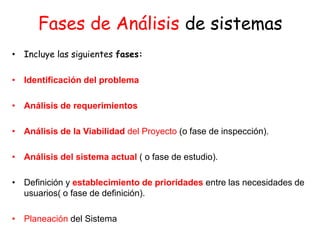 Fases de Análisis de sistemas
• Incluye las siguientes fases:
• Identificación del problema
• Análisis de requerimientos
• Análisis de la Viabilidad del Proyecto (o fase de inspección).
• Análisis del sistema actual ( o fase de estudio).
• Definición y establecimiento de prioridades entre las necesidades de
usuarios( o fase de definición).
• Planeación del Sistema
 