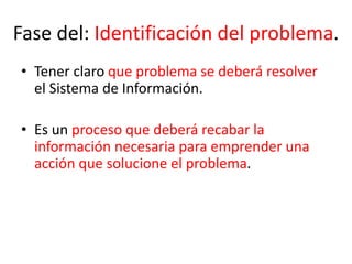 Fase del: Identificación del problema.
• Tener claro que problema se deberá resolver
el Sistema de Información.
• Es un proceso que deberá recabar la
información necesaria para emprender una
acción que solucione el problema.
 