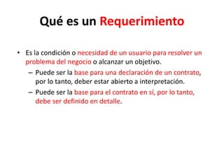 Qué es un Requerimiento
• Es la condición o necesidad de un usuario para resolver un
problema del negocio o alcanzar un objetivo.
– Puede ser la base para una declaración de un contrato,
por lo tanto, deber estar abierto a interpretación.
– Puede ser la base para el contrato en sí, por lo tanto,
debe ser definido en detalle.
 