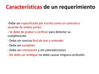 Características de un requerimiento
-Debe ser especificado por escrito como un contrato o
acuerdo de ambas partes
- Se debe de probar o verificar para detectar su
cumplimiento
- Debe ser conciso fácil de leer y entender
- Debe ser completo
- Debe ser consistente y sin contradicciones
- No debe ser ambiguo no debe causar ninguna confusión
 