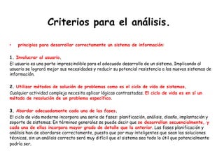 Criterios para el análisis.
• principios para desarrollar correctamente un sistema de información:
1. Involucrar al usuario.
El usuario es una parte imprescindible para el adecuado desarrollo de un sistema. Implicando al
usuario se logrará mejor sus necesidades y reducir su potencial resistencia a los nuevos sistemas de
información.
2. Utilizar métodos de solución de problemas como es el ciclo de vida de sistemas.
Cualquier actividad compleja necesita aplicar lógicas contrastadas. El ciclo de vida es en sí un
método de resolución de un problema específico.
3. Abordar adecuadamente cada una de las fases.
El ciclo de vida moderno incorpora una serie de fases: planificación, análisis, diseño, implantación y
soporte de sistemas. En términos generales se puede decir que se desarrollan secuencialmente, y
cada una de ellas incorpora mayor grado de detalle que la anterior. Las fases planificación y
análisis han de abordarse correctamente, puesto que por muy inteligentes que sean las soluciones
técnicas, sin un análisis correcto será muy difícil que el sistema sea todo lo útil que potencialmente
podría ser.
 