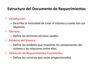 Estructura del Documento de Requerimientos
• Introducción.
– Describe la necesidad de crear el sistema y cuales son sus
objetivos.
• Glosario.
– Define los términos técnicos usados.
• Modelos del Sistema.
– Define los modelos que muestran los componentes del
sistema y las relaciones entre ellos.
• Definición de Requerimientos Funcionales.
– Define los servicios que serán proporcionados.
 