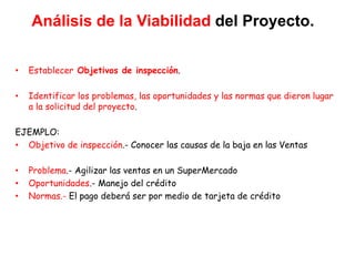 Análisis de la Viabilidad del Proyecto.
• Establecer Objetivos de inspección.
• Identificar los problemas, las oportunidades y las normas que dieron lugar
a la solicitud del proyecto.
EJEMPLO:
• Objetivo de inspección.- Conocer las causas de la baja en las Ventas
• Problema.- Agilizar las ventas en un SuperMercado
• Oportunidades.- Manejo del crédito
• Normas.- El pago deberá ser por medio de tarjeta de crédito
 