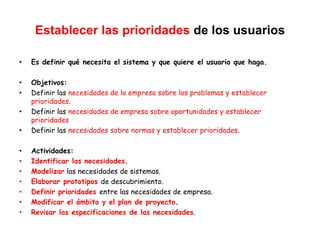 Establecer las prioridades de los usuarios
• Es definir qué necesita el sistema y que quiere el usuario que haga.
• Objetivos:
• Definir las necesidades de la empresa sobre los problemas y establecer
prioridades.
• Definir las necesidades de empresa sobre oportunidades y establecer
prioridades
• Definir las necesidades sobre normas y establecer prioridades.
• Actividades:
• Identificar las necesidades.
• Modelizar las necesidades de sistemas.
• Elaborar prototipos de descubrimiento.
• Definir prioridades entre las necesidades de empresa.
• Modificar el ámbito y el plan de proyecto.
• Revisar las especificaciones de las necesidades.
 