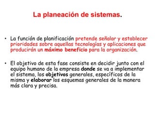 La planeación de sistemas.
• La función de planificación pretende señalar y establecer
prioridades sobre aquellas tecnologías y aplicaciones que
producirán un máximo beneficio para la organización.
• El objetivo de esta fase consiste en decidir junto con el
equipo humano de la empresa donde se va a implementar
el sistema, los objetivos generales, específicos de la
misma y elaborar los esquemas generales de la manera
más clara y precisa.
 