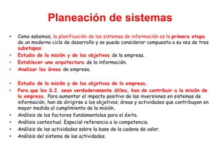 Planeación de sistemas
• Como sabemos, la planificación de los sistemas de información es la primera etapa
de un moderno ciclo de desarrollo y se puede considerar compuesta a su vez de tres
subetapas:
• Estudio de la misión y de los objetivos de la empresa.
• Establecer una arquitectura de la información.
• Analizar las áreas de empresa.
• Estudio de la misión y de los objetivos de la empresa.
• Para que los S.I sean verdaderamente útiles, han de contribuir a la misión de
la empresa. Para aumentar el impacto positivo de las inversiones en sistemas de
información, han de dirigirse a los objetivos, áreas y actividades que contribuyan en
mayor medida al cumplimiento de la misión.
• Análisis de los factores fundamentales para el éxito.
• Análisis contextual. Especial referencia a la competencia.
• Análisis de las actividades sobre la base de la cadena de valor.
• Análisis del sistema de las actividades.
 
