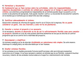 4. Normalizar y documentar.
Es fundamental que se fijen normas sobre las actividades, sobre las responsabilidades,
requisitos documentales y controles de calidad para asegurar en el tiempo la supervivencia del
sistema. Los analistas y programadores responsables de un sistema pueden dejar su puesto y si no
existe la documentación apropiada, todo puede resultar caótico. La necesidad de documentar aumenta
en la medida que el sistema que se desarrolle sea más complejo.
5. Justificar adecuadamente el sistema.
Desarrollar sistemas de información supone invertir en el futuro de la empresa. No se puede
considerar un gasto, sino una inversión y como tal ha de plantearse.
6. Cancelar o revisar el proyecto si es necesario.
Si es necesario, durante el desarrollo se ha de ser lo suficientemente flexible como para cancelar
un proyecto. Durante el ciclo de vida existen distintos momentos en los que se efectúa un control
progresivo que es un control de la viabilidad del proyecto.
7. Descomponer y simplificar.
Un sistema complejo se ha de abordar dividiéndolo en subsistemas más simples. De esta manera
disminuye la complejidad y es más abordable por el ser humano.
8. Diseñar sistemas flexibles.
Si los sistemas no se diseñan previendo futuras modificaciones, sólo servirán para momentos
concretos en el tiempo. Si se hace necesario cambiar un sistema que no es flexible, consumirá muchos
recursos y talento de las unidades involucradas en el soporte o mantenimiento del sistema.
 