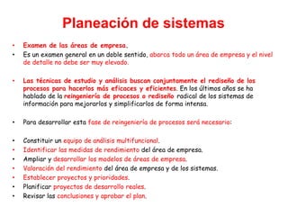 Planeación de sistemas
• Examen de las áreas de empresa.
• Es un examen general en un doble sentido, abarca todo un área de empresa y el nivel
de detalle no debe ser muy elevado.
• Las técnicas de estudio y análisis buscan conjuntamente el rediseño de los
procesos para hacerlos más eficaces y eficientes. En los últimos años se ha
hablado de la reingeniería de procesos o rediseño radical de los sistemas de
información para mejorarlos y simplificarlos de forma intensa.
• Para desarrollar esta fase de reingeniería de procesos será necesario:
• Constituir un equipo de análisis multifuncional.
• Identificar las medidas de rendimiento del área de empresa.
• Ampliar y desarrollar los modelos de áreas de empresa.
• Valoración del rendimiento del área de empresa y de los sistemas.
• Establecer proyectos y prioridades.
• Planificar proyectos de desarrollo reales.
• Revisar las conclusiones y aprobar el plan.
 