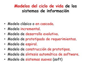 Modelos del ciclo de vida de los
sistemas de información
• Modelo clásico o en cascada.
• Modelo incremental.
• Modelo de desarrollo evolutivo.
• Modelo de prototipado de requerimientos.
• Modelo de espiral.
• Modelo de construcción de prototipos.
• Modelo de síntesis automática de software.
• Modelo de sistemas suaves (soft)
 
