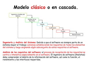 Modelo clásico o en cascada.
Ingeniería y Análisis del
Sistema
Análisis de los
Requisitos
Diseño
Codificación
Prueba
Mantenimiento
Ingeniería y Análisis del Sistema: Debido a que el software es siempre parte de un
sistema mayor el trabajo comienza estableciendo los requisitos de todos los elementos
del sistema y luego asignando algún subconjunto de estos requisitos al software.
Análisis de los requisitos del software: el proceso de recopilación de los requisitos se
centra e intensifica especialmente en el software. El ingeniero de software (Analistas)
debe comprender el ámbito de la información del software, así como la función, el
rendimiento y las interfaces requeridas.
 