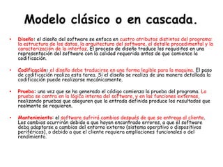 Modelo clásico o en cascada.
• Diseño: el diseño del software se enfoca en cuatro atributos distintos del programa:
la estructura de los datos, la arquitectura del software, el detalle procedimental y la
caracterización de la interfaz. El proceso de diseño traduce los requisitos en una
representación del software con la calidad requerida antes de que comience la
codificación.
• Codificación: el diseño debe traducirse en una forma legible para la maquina. El paso
de codificación realiza esta tarea. Si el diseño se realiza de una manera detallada la
codificación puede realizarse mecánicamente.
• Prueba: una vez que se ha generado el código comienza la prueba del programa. La
prueba se centra en la lógica interna del software, y en las funciones externas,
realizando pruebas que aseguren que la entrada definida produce los resultados que
realmente se requieren.
• Mantenimiento: el software sufrirá cambios después de que se entrega al cliente.
Los cambios ocurrirán debido a que hayan encontrado errores, a que el software
deba adaptarse a cambios del entorno externo (sistema operativo o dispositivos
periféricos), o debido a que el cliente requiera ampliaciones funcionales o del
rendimiento.
 