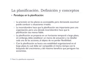 La planificación. Definición y conceptos
Paradojas en la planificación:
La precisión en los planes es aconsejable, pero demasiada exactitud
puede conducir a situaciones irreales.
La incertidumbre hace que la planificación sea importante para una
organización, pero una elevada incertidumbre hace que la
planificación sea menos fiable.planificación sea menos fiable.
La planificación se proyecta en un horizonte temporal a largo plazo,
sin embargo, debe establecer un marco de actuación y no detallar
cada una de las acciones, al objeto de no perder flexibilidad.
Con la planificación se busca una estabilidad organizacional en el
largo plazo, lo cual debe ser compatible al mismo tiempo con la
búsqueda del crecimiento y del máximo beneficio que persiguen los
accionistas.
Tema 2: La planificación empresarial
 