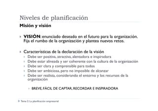 Niveles de planificación
Misión y visión
VISIÓN: enunciado deseado en el futuro para la organización.
Fija el rumbo de la organización y plantea nuevos retos.
Características de la declaración de la visión
Debe ser positiva, atractiva, alentadora e inspiradoraDebe ser positiva, atractiva, alentadora e inspiradora
Debe estar alineada y ser coherente con la cultura de la organización
Debe ser clara y comprensible para todos
Debe ser ambiciosa, pero no imposible de alcanzar
Debe ser realista, considerando el entorno y los recursos de la
organización
BREVE, FÁCIL DE CAPTAR, RECORDAR E INSPIRADORA
Tema 2: La planificación empresarial
 