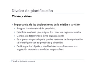 Niveles de planificación
Misión y visión
Importancia de las declaraciones de la misión y la visión
Asegura la uniformidad de propósito.
Establece una base para asignar los recursos organizacionalesEstablece una base para asignar los recursos organizacionales
Genera un determinado clima organizacional.
Es el punto de partida para que las personas de la organización
se identifiquen con su propósito y dirección.
Facilita que los objetivos establecidos se traduzcan en una
asignación de tareas a unidades responsables.
Tema 2: La planificación empresarial
 