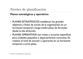 Niveles de planificación
Planes estratégicos y operativos
PLANES ESTRATÉGICOS: establecen los grandes
objetivos y líneas de acción de la organización en un
horizonte temporal a largo-medio plazo. Se formulan
desde la alta dirección.desde la alta dirección.
PLANES OPERATIVOS: son metas y acciones específicas
para unidades pequeñas o departamentos concretos. Se
realizan al nivel de sección u operación en un horizonte
temporal a corto plazo.
Tema 2: La planificación empresarial
 
