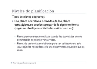 Niveles de planificación
Tipos de planes operativos
Los planes operativos, derivados de los planes
estratégicos, se pueden agrupar de la siguiente forma
(según se planifiquen actividades rutinarias o no):
Planes permanentes: se utilizan cuando las actividades de una
organización se repiten varias veces.
Planes de uso único: se elaboran para ser utilizados una sola
vez, según las necesidades de una determinada situación que es
única.
Tema 2: La planificación empresarial
 