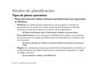 Niveles de planificación
Tipos de planes operativos
Planes permanentes: deben evaluarse periódicamente para garantizar
su eficiencia.
Políticas: son declaraciones explícitas (o no) que guían y orientan el
pensamiento y la acción en la toma de decisiones. Expresan la filosofía
directiva, el sistema de valores y la cultura de la organización.
Ej. Política de finanzas: evitar la financiación mediante recursos ajenos
Procedimientos: es una descripción detallada para realizar una secuenciaProcedimientos: es una descripción detallada para realizar una secuencia
de acciones que se repiten periódicamente. Se estandariza la conducta ante
una situación.
Ej. Factura devuelta: se reclama y se anota la fecha y la persona con la que se
habla.
Reglas: son mandatos precisos que determinan la disposición, la actitud o el
comportamiento que deben observarse en situaciones específicas. La regla
es rígida y estricta.
Ej. Se comienza a trabajar a las 8:00 horas.
Tema 2: La planificación empresarial
 