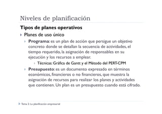 Niveles de planificación
Tipos de planes operativos
Planes de uso único
Programa: es un plan de acción que persigue un objetivo
concreto donde se detallan la secuencia de actividades, el
tiempo requerido, la asignación de responsables en su
ejecución y los recursos a emplear.ejecución y los recursos a emplear.
Técnicas: Gráfica de Gantt y el Método del PERT-CPM
Presupuesto: es un documento expresado en términos
económicos, financieros o no financieros, que muestra la
asignación de recursos para realizar los planes y actividades
que contienen. Un plan es un presupuesto cuando está cifrado.
Tema 2: La planificación empresarial
 