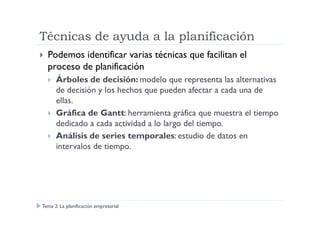 Técnicas de ayuda a la planificación
Podemos identificar varias técnicas que facilitan el
proceso de planificación
Árboles de decisión: modelo que representa las alternativas
de decisión y los hechos que pueden afectar a cada una de
ellas.
Gráfica de Gantt: herramienta gráfica que muestra el tiempoGráfica de Gantt: herramienta gráfica que muestra el tiempo
dedicado a cada actividad a lo largo del tiempo.
Análisis de series temporales: estudio de datos en
intervalos de tiempo.
Tema 2: La planificación empresarial
 